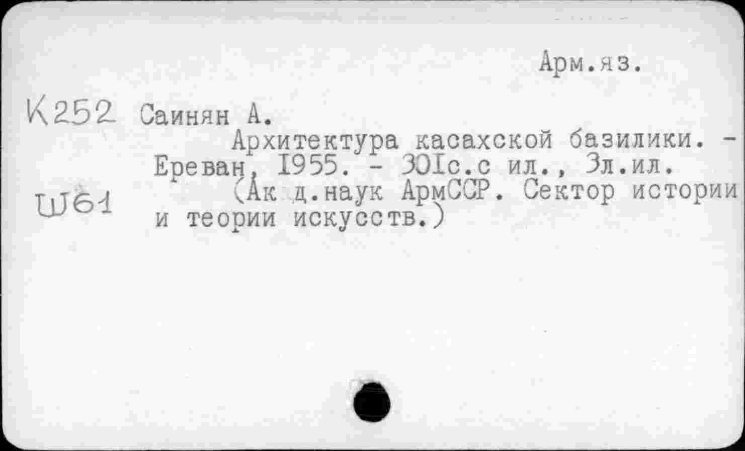 ﻿Арм.яз.
К 252.
UJ6d
Саинян А.
Архитектура касахской базилики. -Еоеван. 1955. - ЗО1с.с ил., Зл.ил.
(Ак ц.наук АрмССР. Сектор истории и теории искусств.)